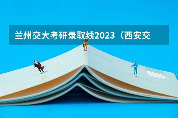 兰州交大考研录取线2023（西安交通大学考研分数线）