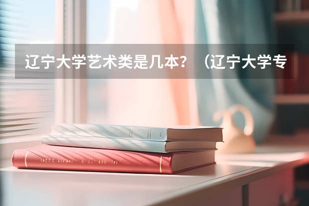 辽宁大学艺术类是几本？（辽宁大学专科好不好？）