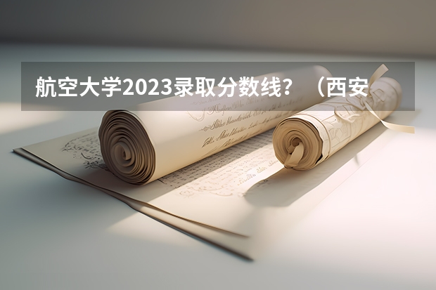 航空大学2023录取分数线？（西安一本院校排名及录取分数线）