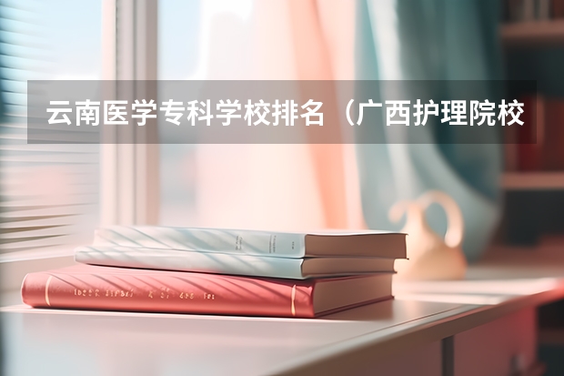 云南医学专科学校排名（广西护理院校专科排名）