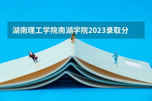 湖南理工学院南湖学院2023录取分数线（湖南理工学院往年分数线）