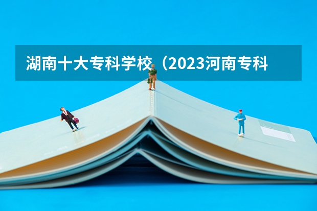 湖南十大专科学校（2023河南专科学校排名及分数线）